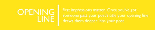 The Opening Line - first impressions matter. Once you’ve got someone past your post’s title your opening line draws them deeper into your post.